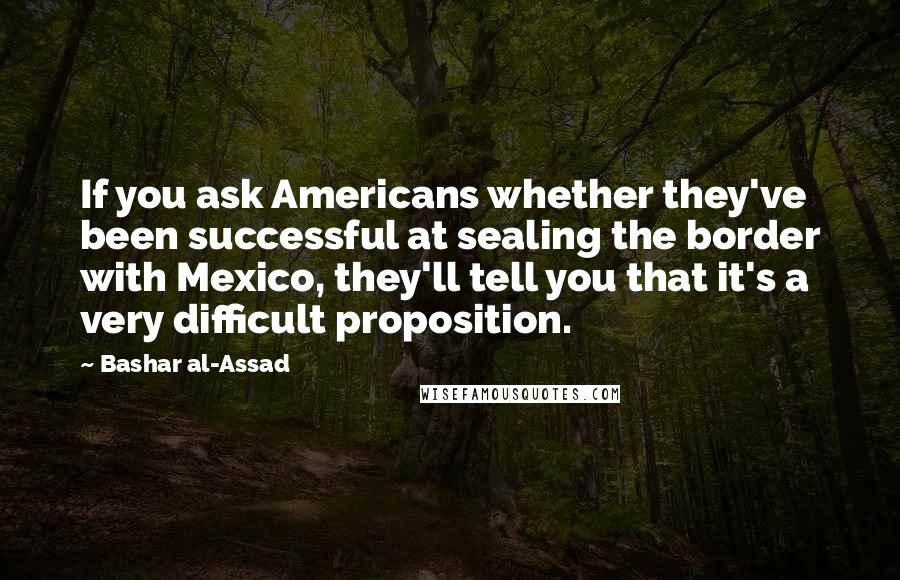 Bashar Al-Assad Quotes: If you ask Americans whether they've been successful at sealing the border with Mexico, they'll tell you that it's a very difficult proposition.