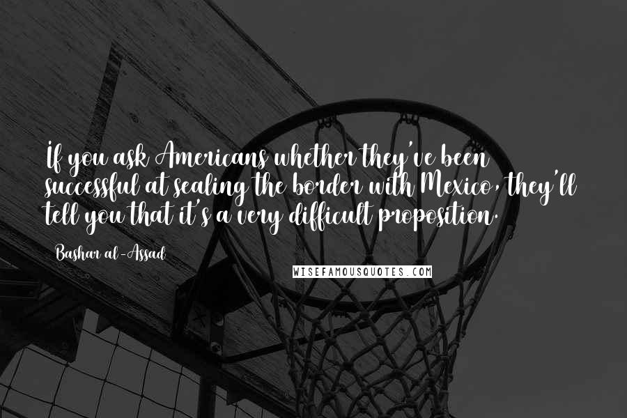 Bashar Al-Assad Quotes: If you ask Americans whether they've been successful at sealing the border with Mexico, they'll tell you that it's a very difficult proposition.