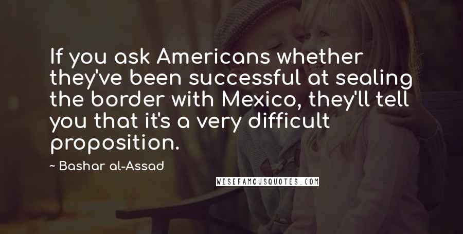 Bashar Al-Assad Quotes: If you ask Americans whether they've been successful at sealing the border with Mexico, they'll tell you that it's a very difficult proposition.