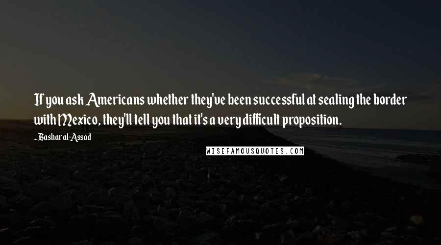 Bashar Al-Assad Quotes: If you ask Americans whether they've been successful at sealing the border with Mexico, they'll tell you that it's a very difficult proposition.