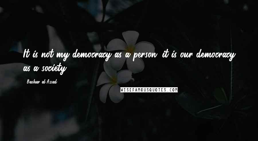 Bashar Al-Assad Quotes: It is not my democracy as a person; it is our democracy as a society.