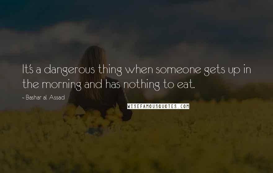 Bashar Al-Assad Quotes: It's a dangerous thing when someone gets up in the morning and has nothing to eat.