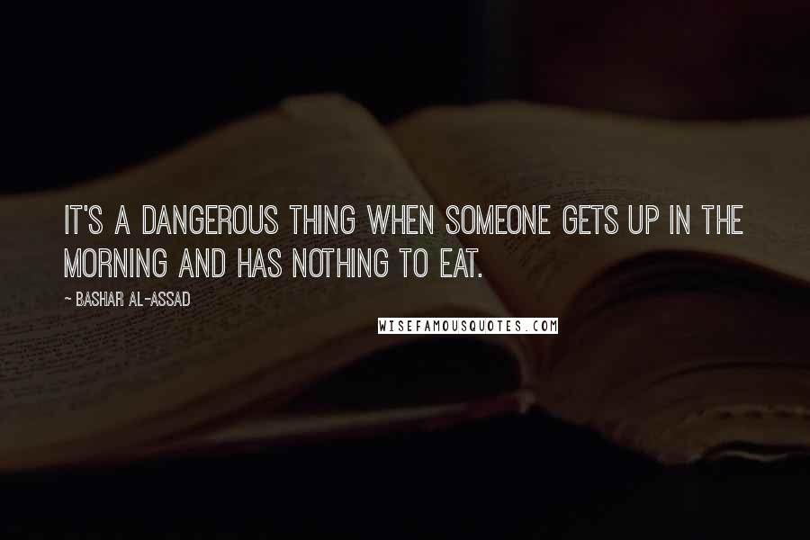 Bashar Al-Assad Quotes: It's a dangerous thing when someone gets up in the morning and has nothing to eat.