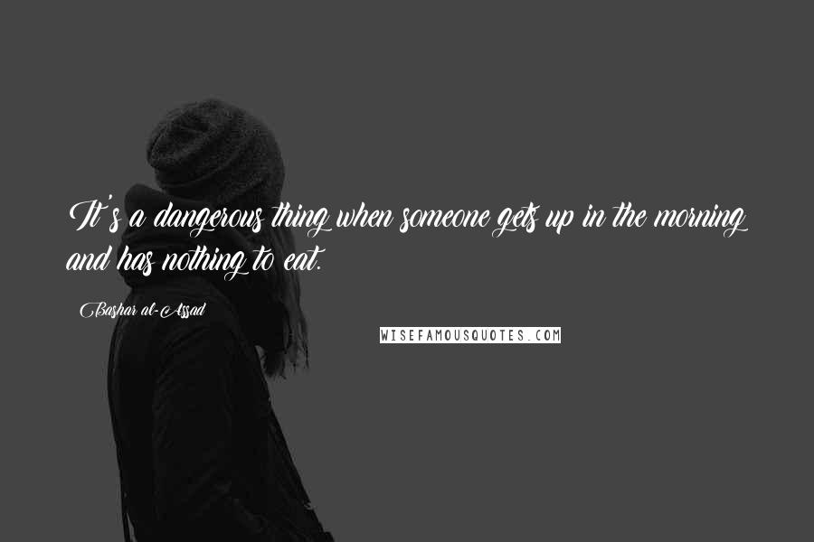 Bashar Al-Assad Quotes: It's a dangerous thing when someone gets up in the morning and has nothing to eat.