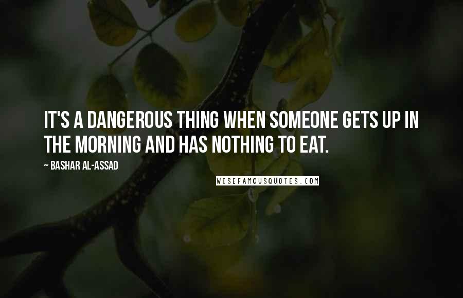 Bashar Al-Assad Quotes: It's a dangerous thing when someone gets up in the morning and has nothing to eat.