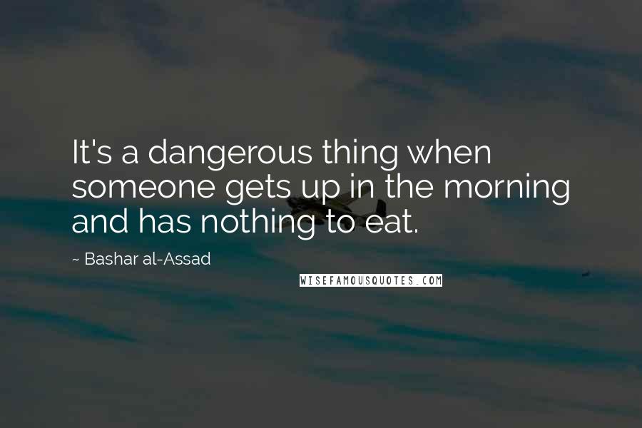 Bashar Al-Assad Quotes: It's a dangerous thing when someone gets up in the morning and has nothing to eat.