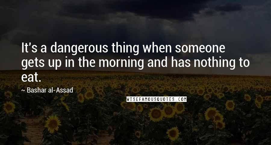 Bashar Al-Assad Quotes: It's a dangerous thing when someone gets up in the morning and has nothing to eat.