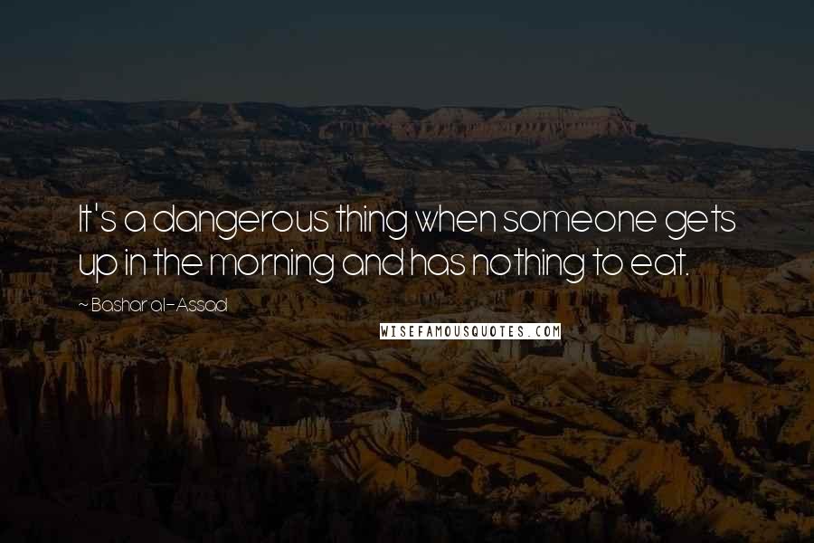 Bashar Al-Assad Quotes: It's a dangerous thing when someone gets up in the morning and has nothing to eat.