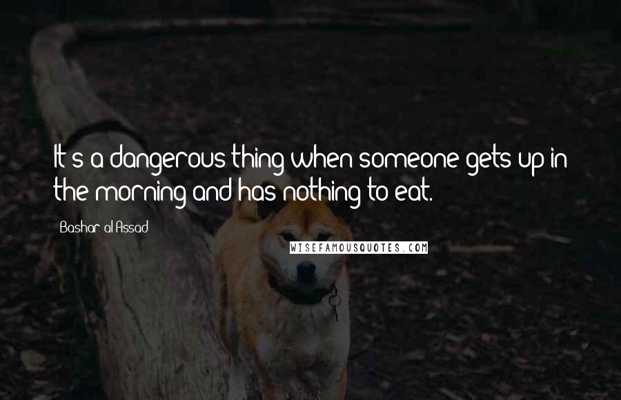 Bashar Al-Assad Quotes: It's a dangerous thing when someone gets up in the morning and has nothing to eat.