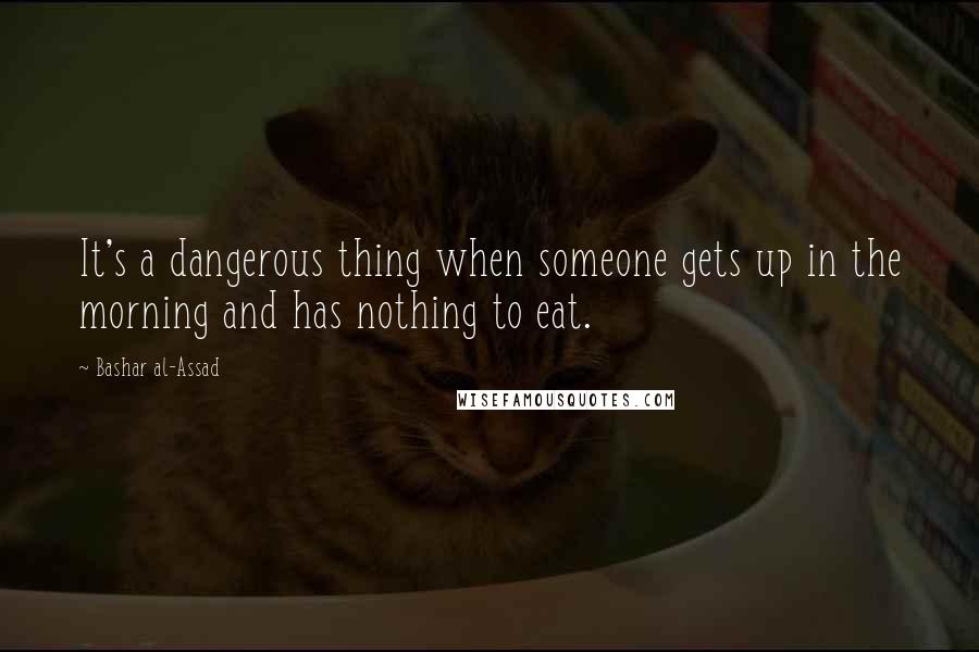 Bashar Al-Assad Quotes: It's a dangerous thing when someone gets up in the morning and has nothing to eat.