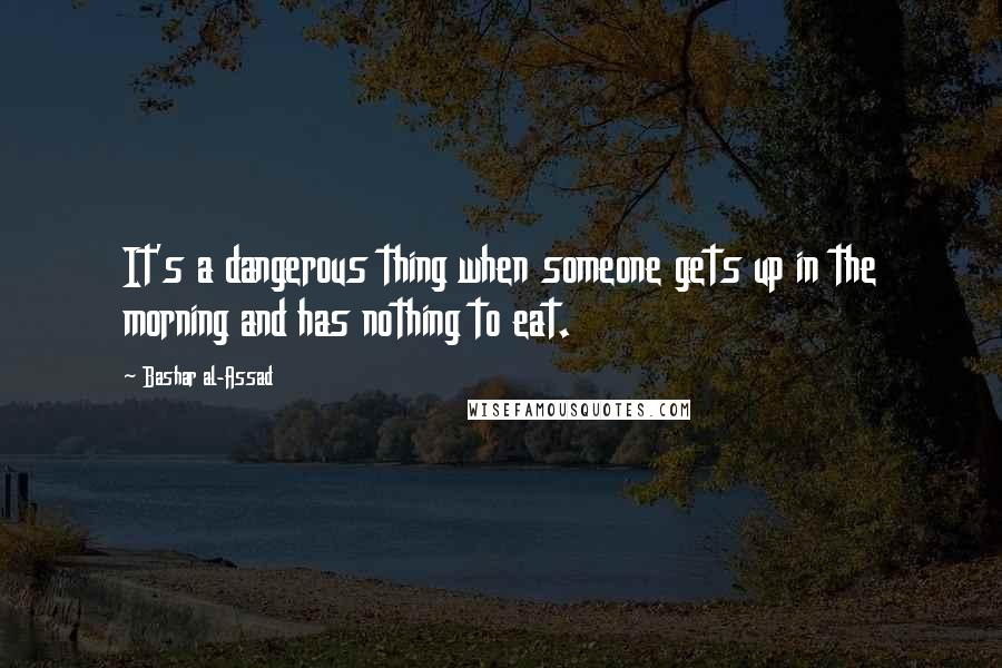 Bashar Al-Assad Quotes: It's a dangerous thing when someone gets up in the morning and has nothing to eat.