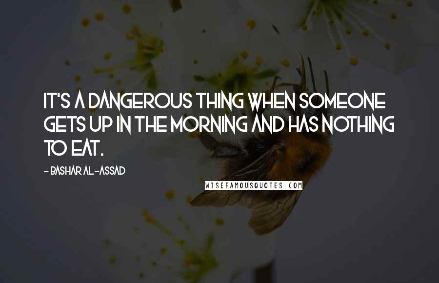 Bashar Al-Assad Quotes: It's a dangerous thing when someone gets up in the morning and has nothing to eat.