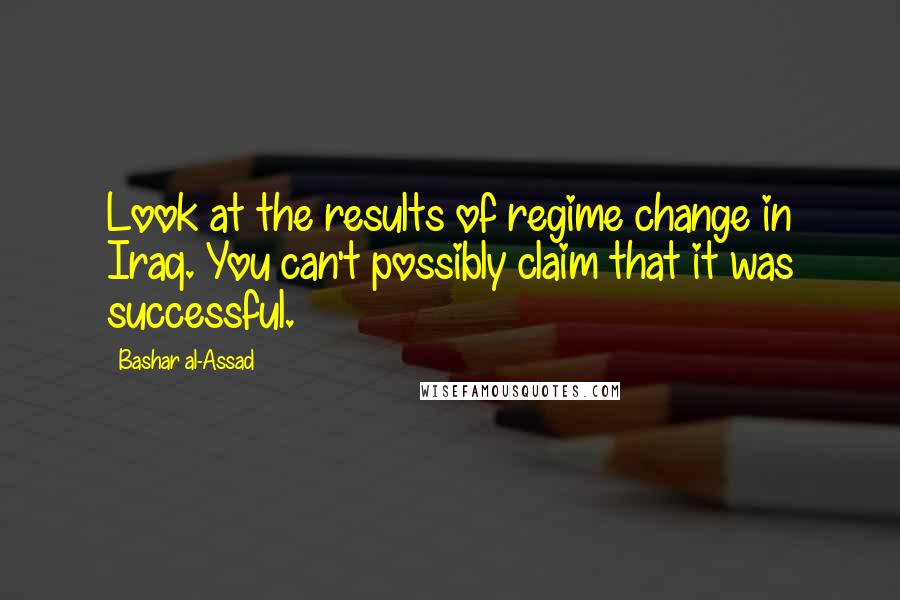 Bashar Al-Assad Quotes: Look at the results of regime change in Iraq. You can't possibly claim that it was successful.