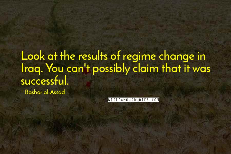 Bashar Al-Assad Quotes: Look at the results of regime change in Iraq. You can't possibly claim that it was successful.