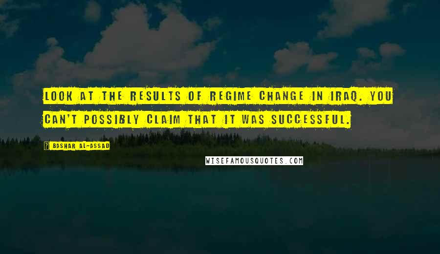 Bashar Al-Assad Quotes: Look at the results of regime change in Iraq. You can't possibly claim that it was successful.