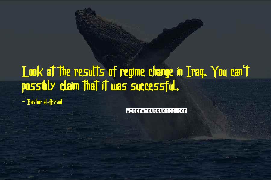 Bashar Al-Assad Quotes: Look at the results of regime change in Iraq. You can't possibly claim that it was successful.