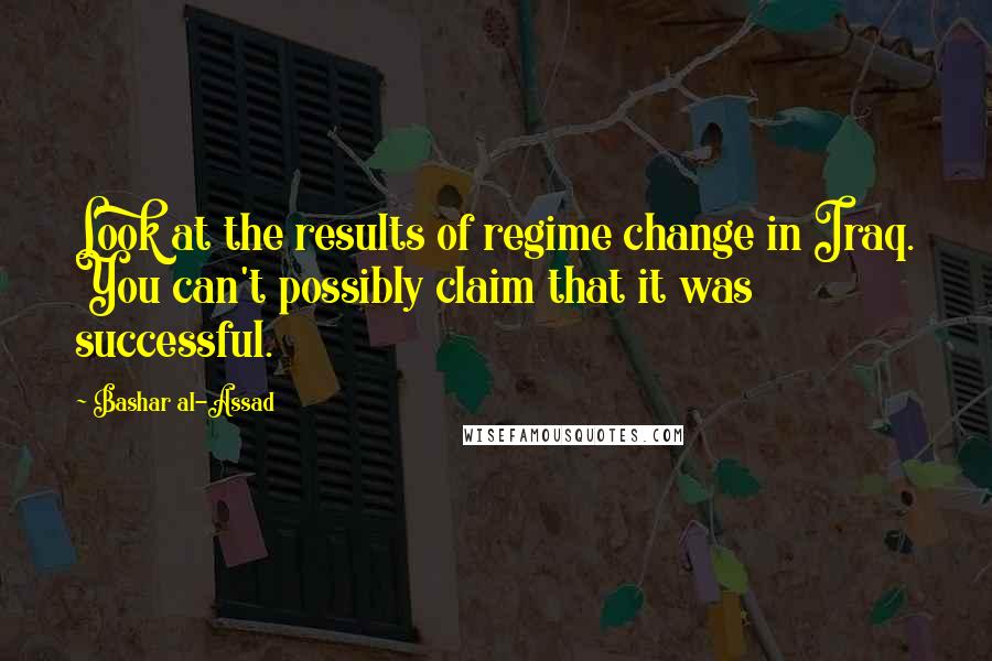 Bashar Al-Assad Quotes: Look at the results of regime change in Iraq. You can't possibly claim that it was successful.