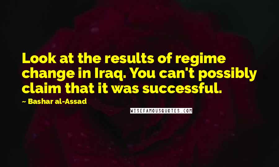 Bashar Al-Assad Quotes: Look at the results of regime change in Iraq. You can't possibly claim that it was successful.