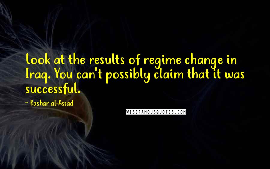 Bashar Al-Assad Quotes: Look at the results of regime change in Iraq. You can't possibly claim that it was successful.