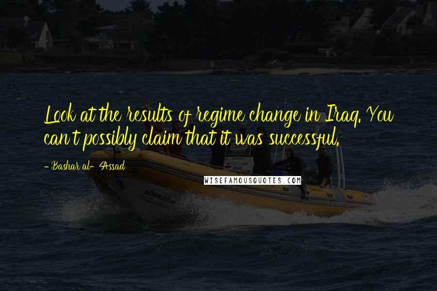 Bashar Al-Assad Quotes: Look at the results of regime change in Iraq. You can't possibly claim that it was successful.