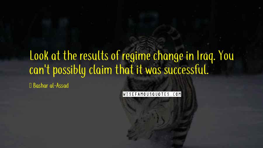 Bashar Al-Assad Quotes: Look at the results of regime change in Iraq. You can't possibly claim that it was successful.