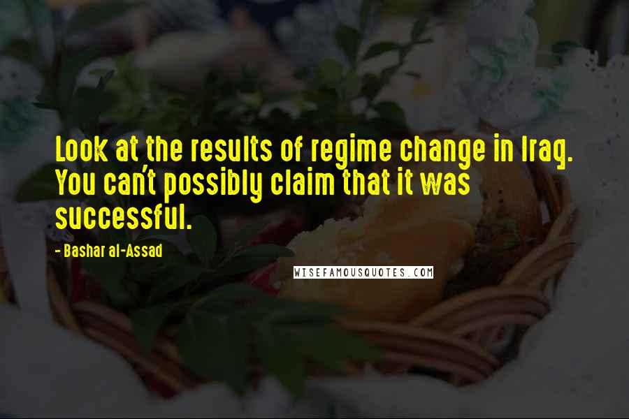 Bashar Al-Assad Quotes: Look at the results of regime change in Iraq. You can't possibly claim that it was successful.