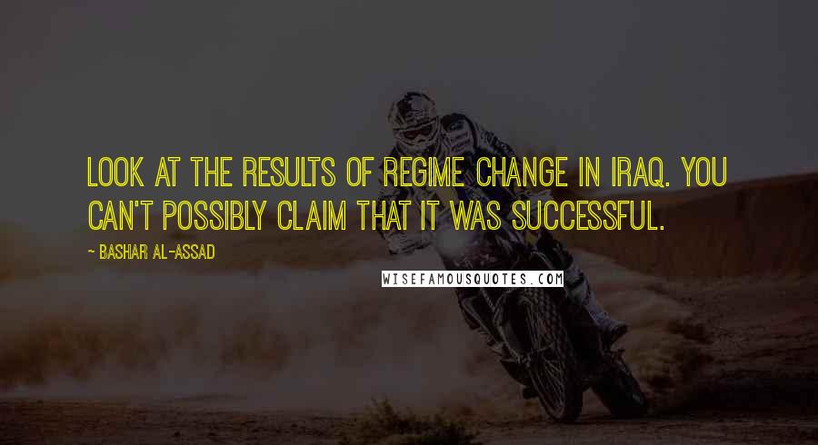 Bashar Al-Assad Quotes: Look at the results of regime change in Iraq. You can't possibly claim that it was successful.