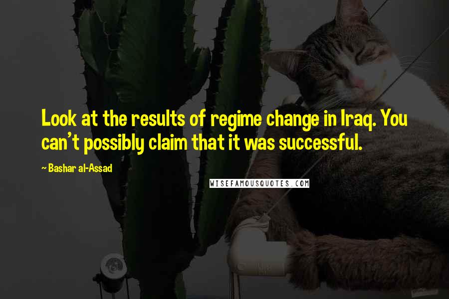 Bashar Al-Assad Quotes: Look at the results of regime change in Iraq. You can't possibly claim that it was successful.