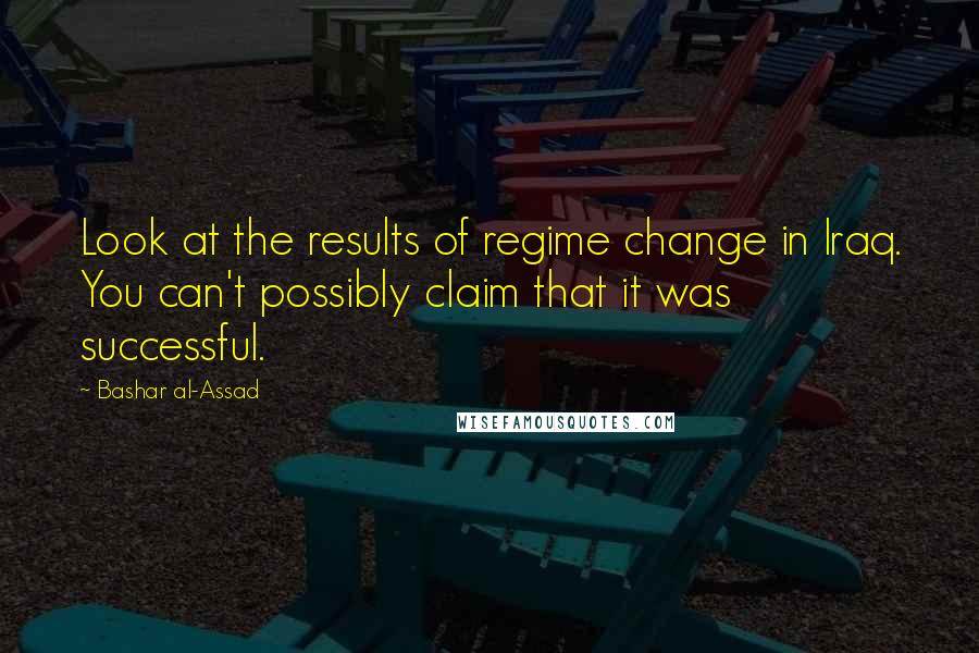 Bashar Al-Assad Quotes: Look at the results of regime change in Iraq. You can't possibly claim that it was successful.