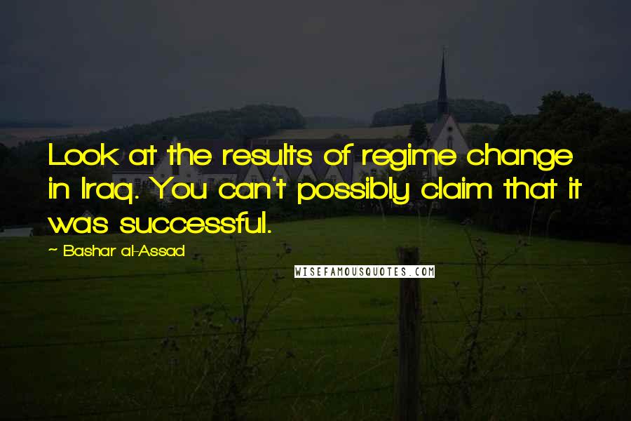 Bashar Al-Assad Quotes: Look at the results of regime change in Iraq. You can't possibly claim that it was successful.