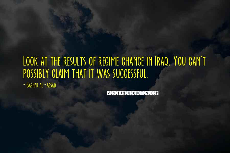 Bashar Al-Assad Quotes: Look at the results of regime change in Iraq. You can't possibly claim that it was successful.