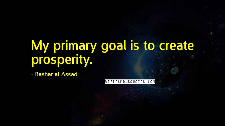 Bashar Al-Assad Quotes: My primary goal is to create prosperity.