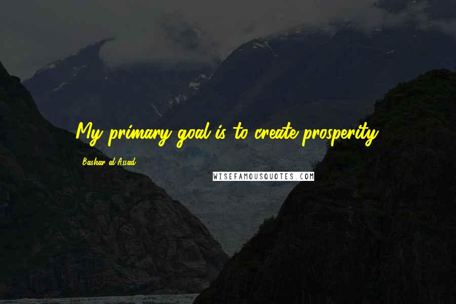 Bashar Al-Assad Quotes: My primary goal is to create prosperity.