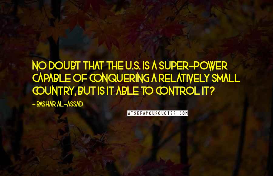 Bashar Al-Assad Quotes: No doubt that the U.S. is a super-power capable of conquering a relatively small country, but is it able to control it?