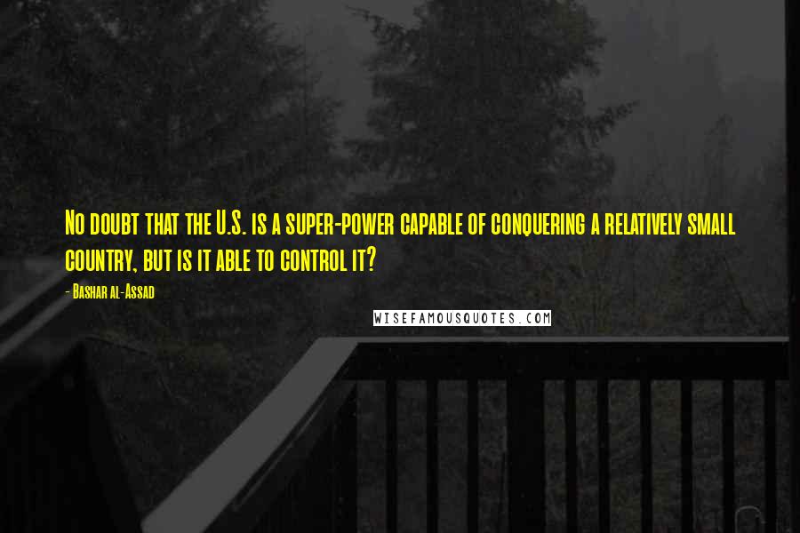 Bashar Al-Assad Quotes: No doubt that the U.S. is a super-power capable of conquering a relatively small country, but is it able to control it?