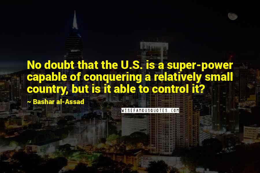 Bashar Al-Assad Quotes: No doubt that the U.S. is a super-power capable of conquering a relatively small country, but is it able to control it?