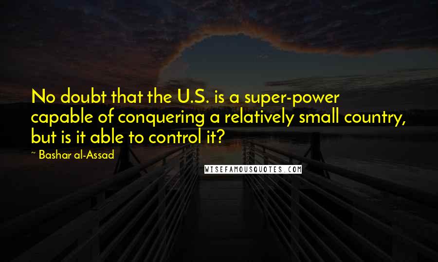 Bashar Al-Assad Quotes: No doubt that the U.S. is a super-power capable of conquering a relatively small country, but is it able to control it?