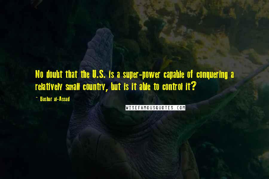 Bashar Al-Assad Quotes: No doubt that the U.S. is a super-power capable of conquering a relatively small country, but is it able to control it?