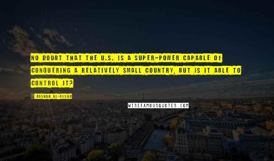 Bashar Al-Assad Quotes: No doubt that the U.S. is a super-power capable of conquering a relatively small country, but is it able to control it?