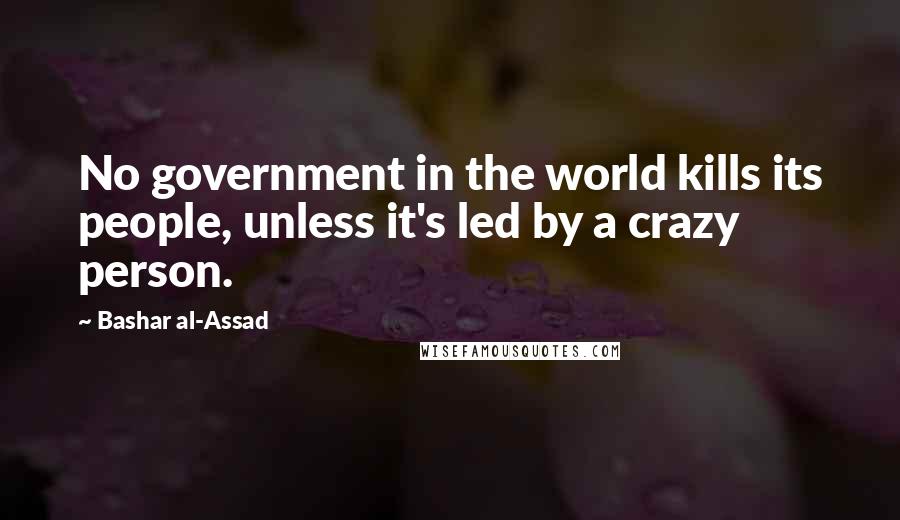 Bashar Al-Assad Quotes: No government in the world kills its people, unless it's led by a crazy person.