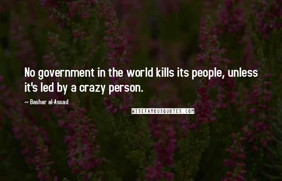 Bashar Al-Assad Quotes: No government in the world kills its people, unless it's led by a crazy person.