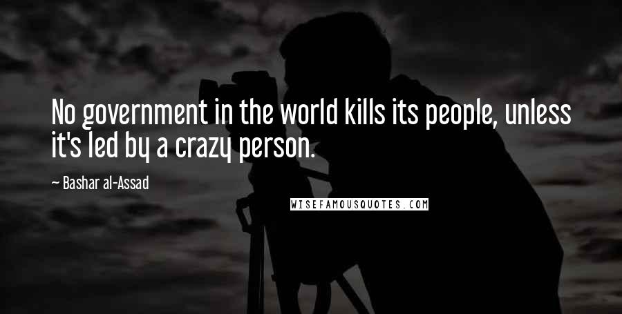 Bashar Al-Assad Quotes: No government in the world kills its people, unless it's led by a crazy person.