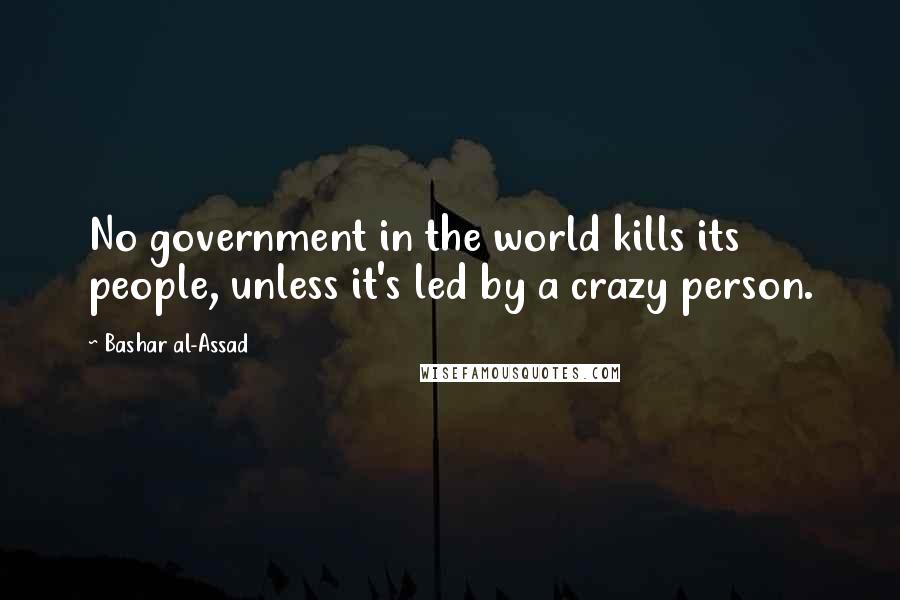 Bashar Al-Assad Quotes: No government in the world kills its people, unless it's led by a crazy person.