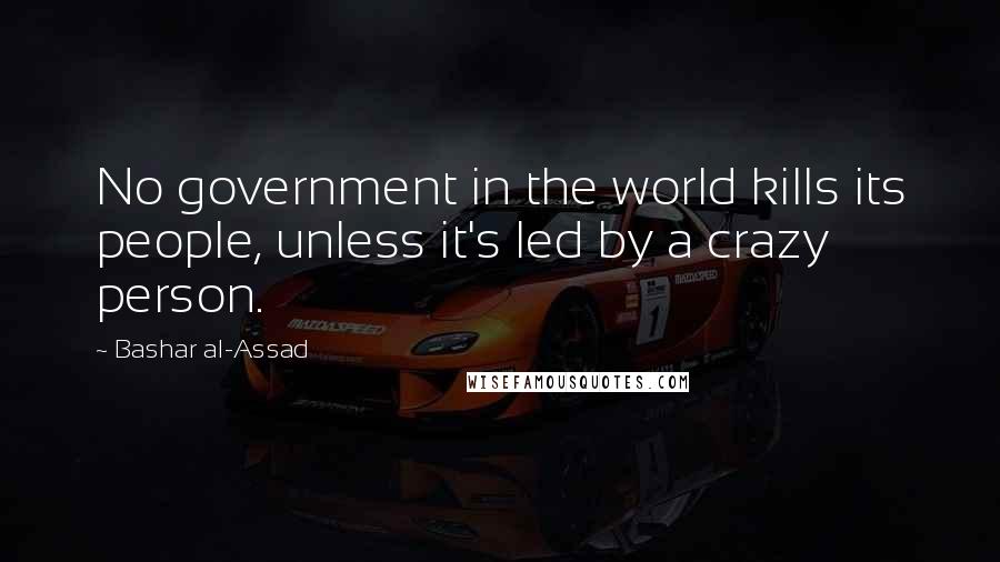 Bashar Al-Assad Quotes: No government in the world kills its people, unless it's led by a crazy person.