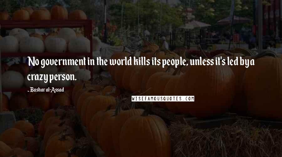 Bashar Al-Assad Quotes: No government in the world kills its people, unless it's led by a crazy person.