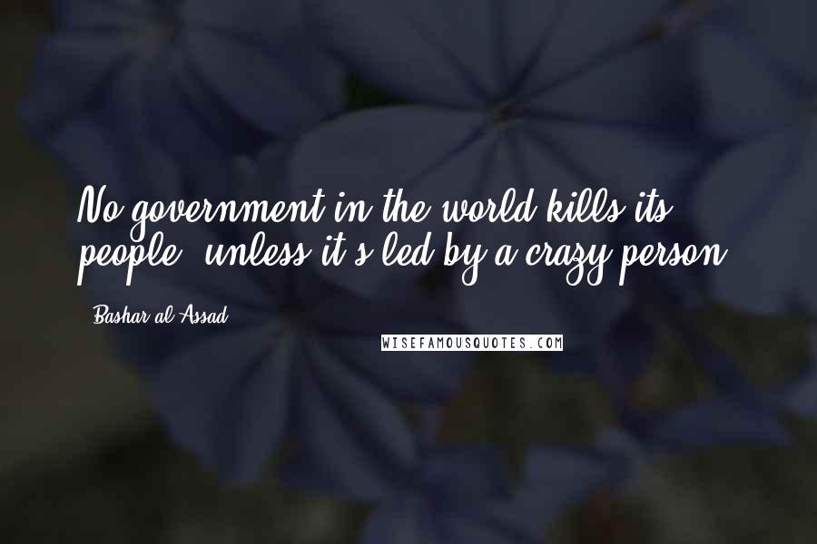 Bashar Al-Assad Quotes: No government in the world kills its people, unless it's led by a crazy person.