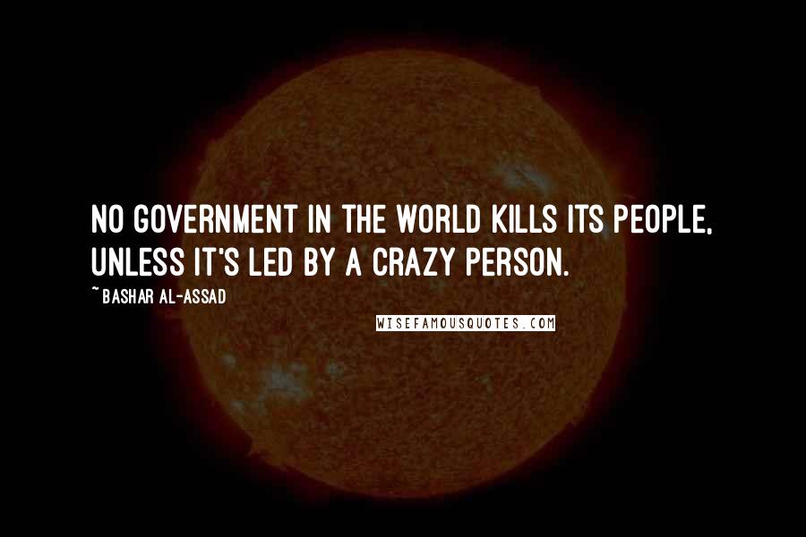 Bashar Al-Assad Quotes: No government in the world kills its people, unless it's led by a crazy person.