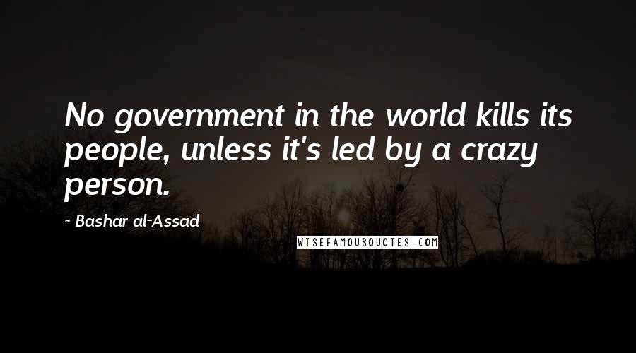 Bashar Al-Assad Quotes: No government in the world kills its people, unless it's led by a crazy person.