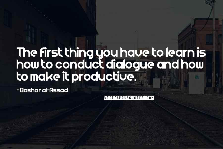 Bashar Al-Assad Quotes: The first thing you have to learn is how to conduct dialogue and how to make it productive.