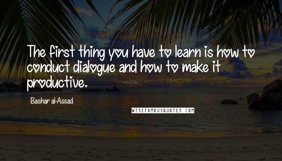 Bashar Al-Assad Quotes: The first thing you have to learn is how to conduct dialogue and how to make it productive.